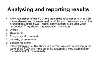 Analysing and reporting results
•    After completion of the FGD, the task of the researcher is to sit with
     the moderator and observer and carefully and meticulously scan the
     proceedings of the FGD – notes, conversation, audio and video
     recordings. They should pay special emphasis on
1.   Words
2.   Comments
3.   Frequency of comments
4.   Intensity of comments
5.   Special mentions
•    Interpreting each of the above in a correct way with reference to the
     topic of the FGD and more so to the research is very essential for
     the fulfillment of the research.
 