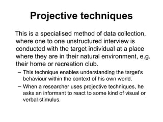 Projective techniques
This is a specialised method of data collection,
where one to one unstructured interview is
conducted with the target individual at a place
where they are in their natural environment, e.g.
their home or recreation club.
 – This technique enables understanding the target's
   behaviour within the context of his own world.
 – When a researcher uses projective techniques, he
   asks an informant to react to some kind of visual or
   verbal stimulus.
 