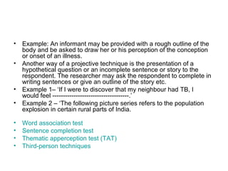 • Example: An informant may be provided with a rough outline of the
  body and be asked to draw her or his perception of the conception
  or onset of an illness.
• Another way of a projective technique is the presentation of a
  hypothetical question or an incomplete sentence or story to the
  respondent. The researcher may ask the respondent to complete in
  writing sentences or give an outline of the story etc.
• Example 1– ‘If I were to discover that my neighbour had TB, I
  would feel ------------------------------------.’
• Example 2 – ‘The following picture series refers to the population
  explosion in certain rural parts of India.

•   Word association test
•   Sentence completion test
•   Thematic apperception test (TAT)
•   Third-person techniques
 