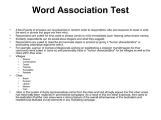 Word Association Test
•   A list of words or phrases can be presented in random order to respondents, who are requested to state or write
    the word or phrase that pops into their mind;
•   Respondents are asked for what word or phrase comes to mind immediately upon hearing certain brand names;
•   Similarly, respondents can be asked about slogans and what they suggest;
•   Respondents are asked to describe an inanimate object or product by giving it "human characteristics" or
    associating descriptive adjectives with it.
•   For example, a group of tourism professionals working on establishing a strategic marketing plan for their
    community were asked to come up with personality traits or "human characteristics" for the villages as well as the
    cities within their area:
•   Villages
     –       Serene
     –       Conservative
     –       Quaint
     –       Friendly
     –       Accessible
     –       Reliable
•   Cities
     –       Brash
     –       Rushed
     –       Liberal
     –       Modern
     –       Cold
•    Most of the tourism industry representatives came from the cities and had strongly argued that the urban areas
    had historically been neglected in promotional campaigns. As a result of this and other exercises, they came to
    the realization that the rural areas were a strong feature of the overall attractiveness of the destination and
    needed to be featured as key elements in any marketing campaign.
 