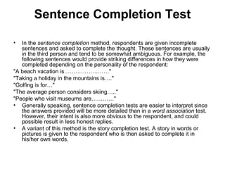 Sentence Completion Test

•  In the sentence completion method, respondents are given incomplete
   sentences and asked to complete the thought. These sentences are usually
   in the third person and tend to be somewhat ambiguous. For example, the
   following sentences would provide striking differences in how they were
   completed depending on the personality of the respondent:
"A beach vacation is……………………"
"Taking a holiday in the mountains is…."
"Golfing is for…"
"The average person considers skiing….."
"People who visit museums are…………"
• Generally speaking, sentence completion tests are easier to interpret since
   the answers provided will be more detailed than in a word association test.
   However, their intent is also more obvious to the respondent, and could
   possible result in less honest replies.
• A variant of this method is the story completion test. A story in words or
   pictures is given to the respondent who is then asked to complete it in
   his/her own words.
 
