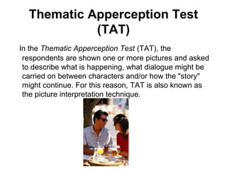 Thematic Apperception Test
            (TAT)
In the Thematic Apperception Test (TAT), the
 respondents are shown one or more pictures and asked
 to describe what is happening, what dialogue might be
 carried on between characters and/or how the "story"
 might continue. For this reason, TAT is also known as
 the picture interpretation technique.
 