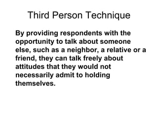 Third Person Technique
By providing respondents with the
opportunity to talk about someone
else, such as a neighbor, a relative or a
friend, they can talk freely about
attitudes that they would not
necessarily admit to holding
themselves.
 
