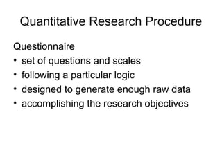 Quantitative Research Procedure
Questionnaire
• set of questions and scales
• following a particular logic
• designed to generate enough raw data
• accomplishing the research objectives
 