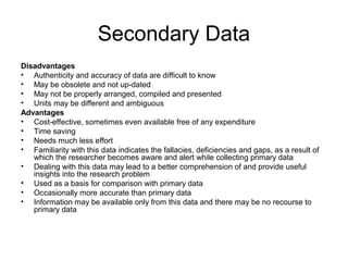 Secondary Data
Disadvantages
• Authenticity and accuracy of data are difficult to know
• May be obsolete and not up-dated
• May not be properly arranged, compiled and presented
• Units may be different and ambiguous
Advantages
• Cost-effective, sometimes even available free of any expenditure
• Time saving
• Needs much less effort
• Familiarity with this data indicates the fallacies, deficiencies and gaps, as a result of
   which the researcher becomes aware and alert while collecting primary data
• Dealing with this data may lead to a better comprehension of and provide useful
   insights into the research problem
• Used as a basis for comparison with primary data
• Occasionally more accurate than primary data
• Information may be available only from this data and there may be no recourse to
   primary data
 