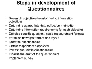 Steps in development of
           Questionnaires
• Research objectives transformed to information
  objectives
• Determine appropriate data collection method(s)
• Determine information requirements for each objective
• Develop specific question / scale measurement formats
• Establish flowerpot format and layout
• Draft the questionnaire
• Obtain respondent’s approval
• Pretest and revise questionnaire
• Finalise the draft of the questionnaire
• Implement survey
 