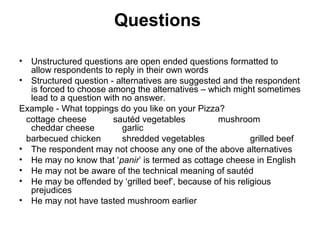 Questions

• Unstructured questions are open ended questions formatted to
  allow respondents to reply in their own words
• Structured question - alternatives are suggested and the respondent
  is forced to choose among the alternatives – which might sometimes
  lead to a question with no answer.
Example - What toppings do you like on your Pizza?
 cottage cheese        sautéd vegetables         mushroom
  cheddar cheese          garlic
 barbecued chicken        shredded vegetables              grilled beef
• The respondent may not choose any one of the above alternatives
• He may no know that ‘panir’ is termed as cottage cheese in English
• He may not be aware of the technical meaning of sautéd
• He may be offended by ‘grilled beef’, because of his religious
  prejudices
• He may not have tasted mushroom earlier
 