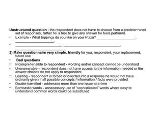 Unstructured question - the respondent does not have to choose from a predetermined
    set of responses, rather he is free to give any answer he feels pertinent.
• Example - What toppings do you like on your Pizza? ____________________,
    ____________________,
• ________________________, _____________________________,
    __________________________
3) Make questionnaire very simple, friendly for you, respondent, your replacement,
    future use
•    Bad questions
• Incomprehensible to respondent - wording and/or concept cannot be understood
• Unanswerable - respondent does not have access to the information needed or the
    answer choices do not apply to respondent
• Leading - respondent is forced or directed into a response he would not have
    ordinarily given if all possible concepts / information / facts were provided
• Double-barrelled - addresses more than one issue at a time
• Bombastic words - unnecessary use of “sophisticated” words where easy to
    understand common words could be substituted
 