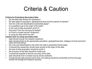 Criteria & Caution
Criteria for Evaluating Secondary Data
•   Do the data help answer the questions?
•   Do data apply to population, geographical area and time period of interest?
•   Can the units and classifications presented apply?
•   Is it possible to go to the origin of the data?
•   Is the cost of data acquisition worth it?
•   Accuracy? Can the accuracy be tested?
•   Is it from a trusted source? Authentic?
•   Is using the data worth the risk?
Caution prior to using secondary data
•   data should answer the research questions
•   data should pertain to the appropriate population, geographical area, category of socio-economic
    class and time period
•   the units and classifications with which the data is presented should apply
•   if required the researcher should have access to the origin of the data
•   the cost of data acquisition should be worth it
•   the accuracy of the data should be made sure
•   it should be possible to test the accuracy of the data
•   data should be from a trusted source and be authentic
•   if acquiring the data requires some time, the waiting should be worthwhile and the time gap
    should not change the research scenario
 