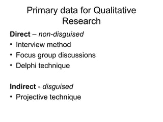 Primary data for Qualitative
             Research
Direct – non-disguised
• Interview method
• Focus group discussions
• Delphi technique

Indirect - disguised
• Projective technique
 
