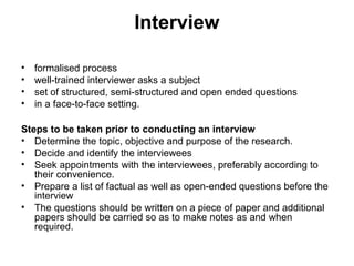 Interview

•   formalised process
•   well-trained interviewer asks a subject
•   set of structured, semi-structured and open ended questions
•   in a face-to-face setting.

Steps to be taken prior to conducting an interview
• Determine the topic, objective and purpose of the research.
• Decide and identify the interviewees
• Seek appointments with the interviewees, preferably according to
   their convenience.
• Prepare a list of factual as well as open-ended questions before the
   interview
• The questions should be written on a piece of paper and additional
   papers should be carried so as to make notes as and when
   required.
 