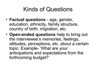 Kinds of Questions
• Factual questions - age, gender,
  education, ethnicity, family structure,
  country of birth, migration, etc.
• Open-ended questions help to bring out
  the interviewee’s memories, feelings,
  attitudes, perceptions, etc. about a certain
  topic. Example- ‘What are your
  anticipations and expectations from the
  forthcoming budget?’
 