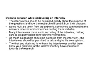Steps to be taken while conducting an interview
• The interviewees should be explained clearly about the purpose of
   the questions and how the research will benefit from their answers.
• Notes must be taken from the answers, sometimes summarising the
   answers received and sometimes quoting them verbatim.
• Many interviewers make audio recording of the interview, making
   sure to get permission from your interviewee first.
• As much as possible should be gathered from the interview – the
   interviewee should be permitted to talk and give his own opinion.
• The final and vital step is to thank the interviewees and let them
   know your gratitude for the information they have contributed
   towards the research.
 