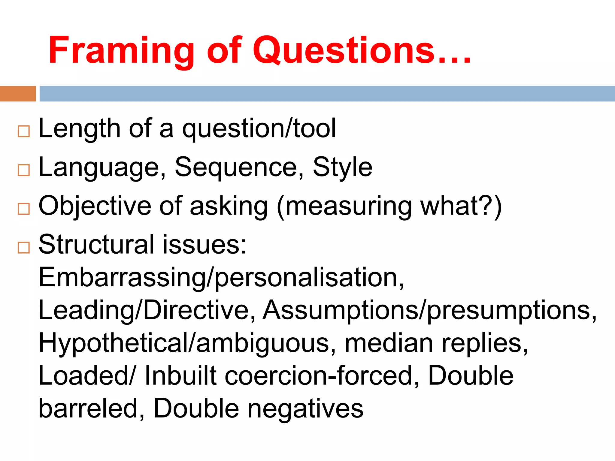 Framing of Questions…
Length of a question/tool
 Language, Sequence, Style
 Objective of asking (measuring what?)
 Structural issues:
Embarrassing/personalisation,
Leading/Directive, Assumptions/presumptions,
Hypothetical/ambiguous, median replies,
Loaded/ Inbuilt coercion-forced, Double
barreled, Double negatives


 