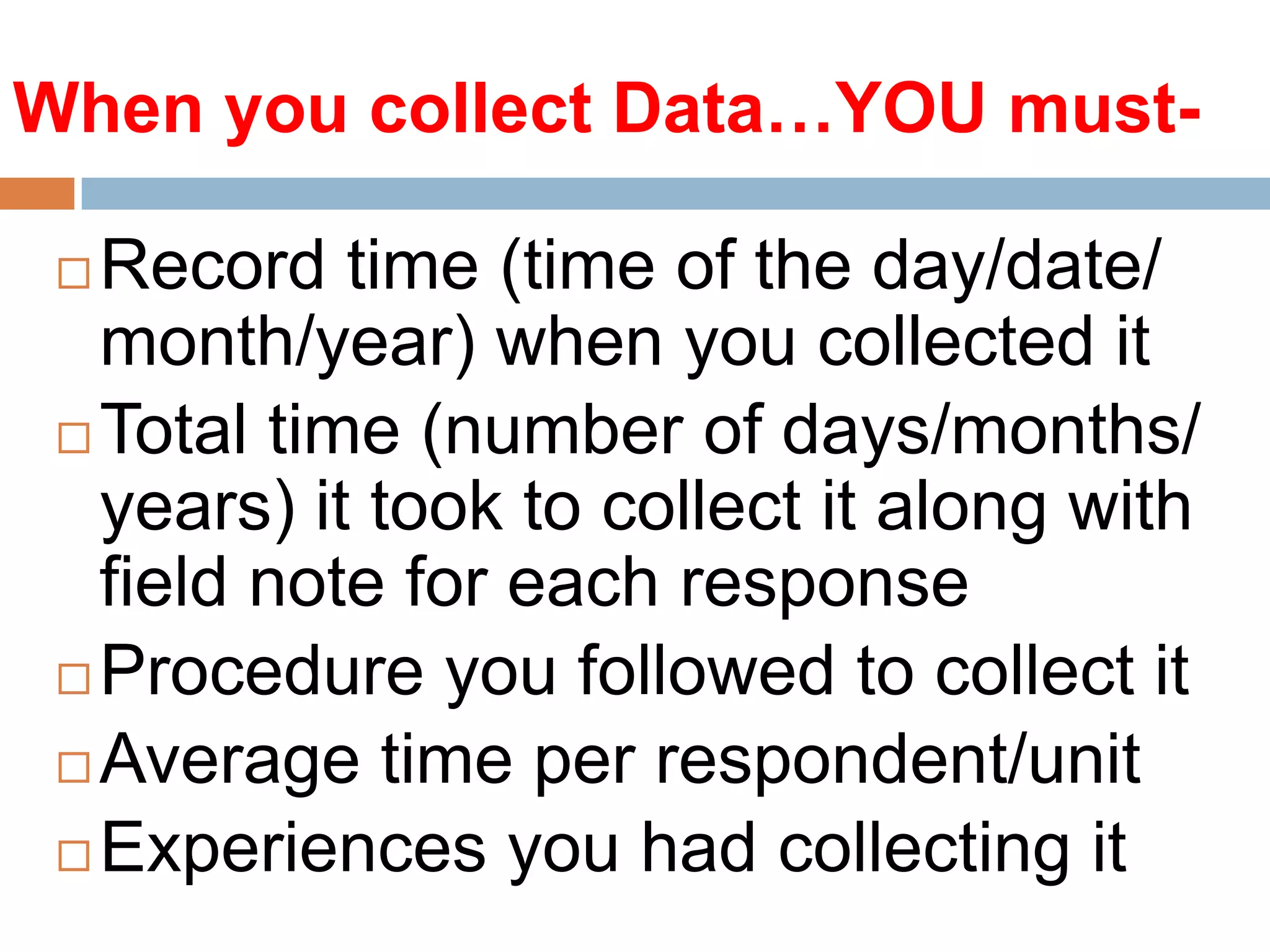 When you collect Data…YOU mustRecord time (time of the day/date/
month/year) when you collected it
 Total time (number of days/months/
years) it took to collect it along with
field note for each response
 Procedure you followed to collect it
 Average time per respondent/unit
 Experiences you had collecting it


 