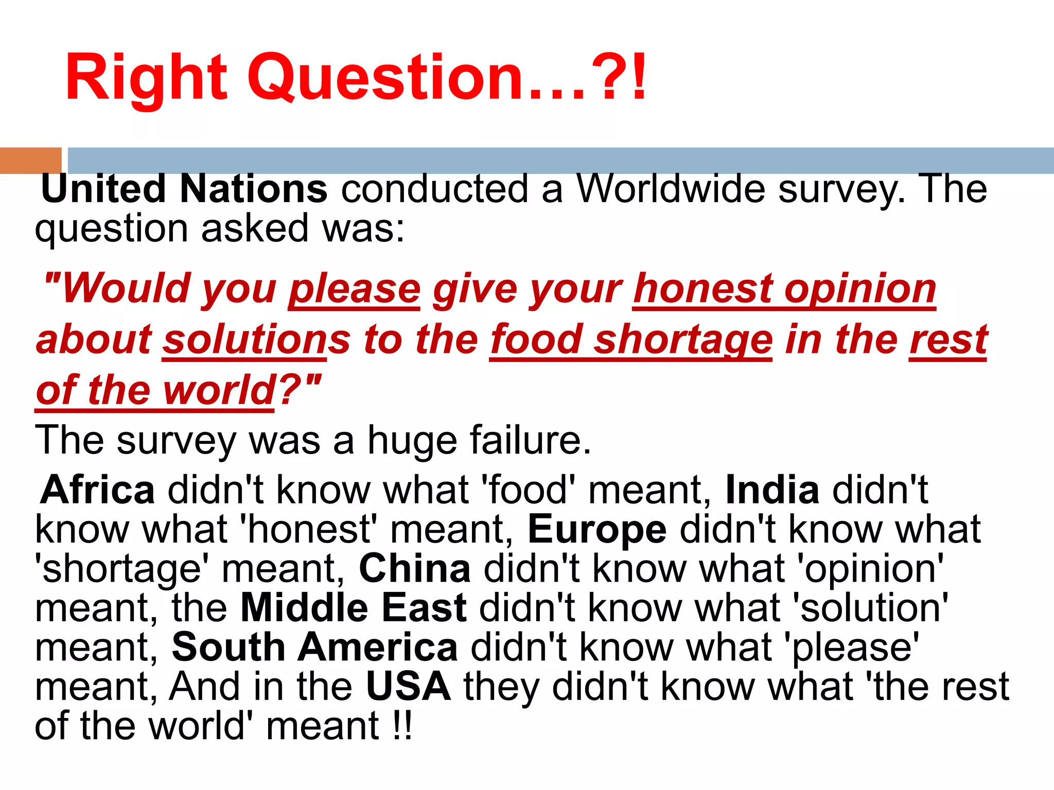 Right Question…?!
United Nations conducted a Worldwide survey. The
question asked was:
"Would you please give your honest opinion
about solutions to the food shortage in the rest
of the world?"
The survey was a huge failure.
Africa didn't know what 'food' meant, India didn't
know what 'honest' meant, Europe didn't know what
'shortage' meant, China didn't know what 'opinion'
meant, the Middle East didn't know what 'solution'
meant, South America didn't know what 'please'
meant, And in the USA they didn't know what 'the rest
of the world' meant !!

 