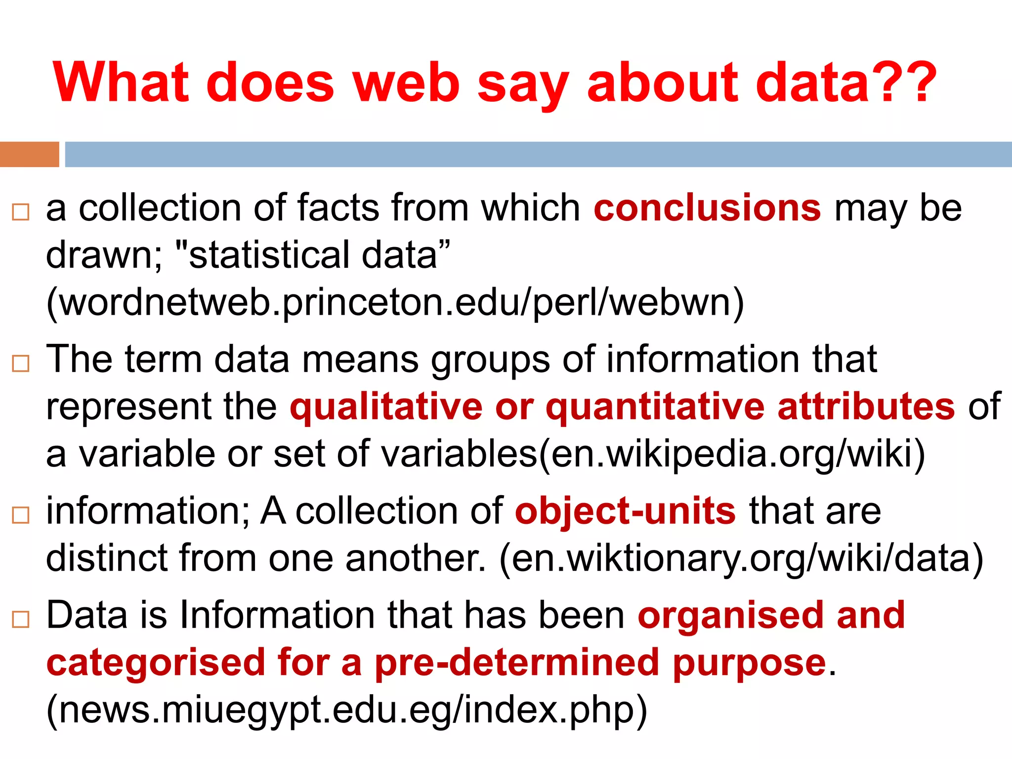 What does web say about data??








a collection of facts from which conclusions may be
drawn; "statistical data”
(wordnetweb.princeton.edu/perl/webwn)
The term data means groups of information that
represent the qualitative or quantitative attributes of
a variable or set of variables(en.wikipedia.org/wiki)
information; A collection of object-units that are
distinct from one another. (en.wiktionary.org/wiki/data)
Data is Information that has been organised and
categorised for a pre-determined purpose.
(news.miuegypt.edu.eg/index.php)

 