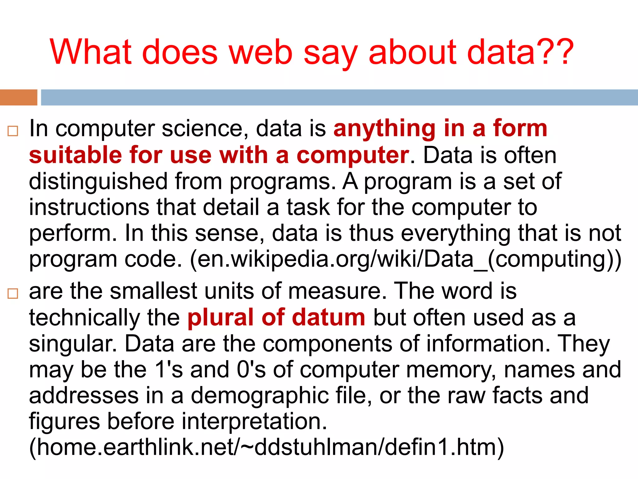 What does web say about data??




In computer science, data is anything in a form
suitable for use with a computer. Data is often
distinguished from programs. A program is a set of
instructions that detail a task for the computer to
perform. In this sense, data is thus everything that is not
program code. (en.wikipedia.org/wiki/Data_(computing))
are the smallest units of measure. The word is
technically the plural of datum but often used as a
singular. Data are the components of information. They
may be the 1's and 0's of computer memory, names and
addresses in a demographic file, or the raw facts and
figures before interpretation.
(home.earthlink.net/~ddstuhlman/defin1.htm)

 