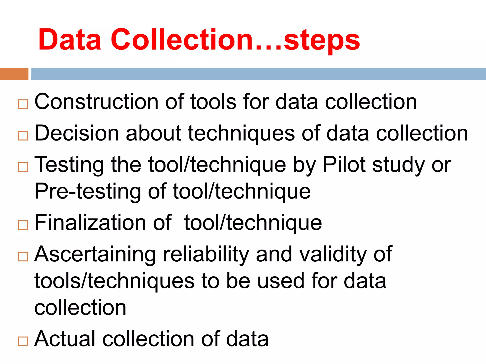 Data Collection…steps
Construction of tools for data collection
 Decision about techniques of data collection
 Testing the tool/technique by Pilot study or
Pre-testing of tool/technique
 Finalization of tool/technique
 Ascertaining reliability and validity of
tools/techniques to be used for data
collection
 Actual collection of data


 