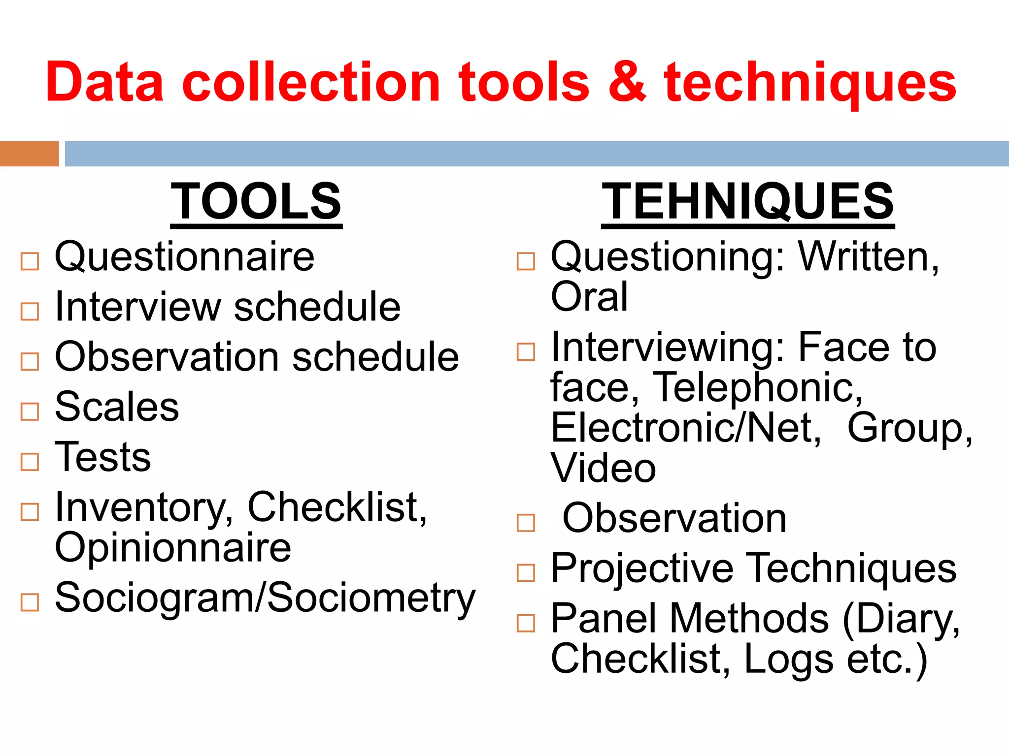 Data collection tools & techniques
TOOLS








Questionnaire
Interview schedule
Observation schedule
Scales
Tests
Inventory, Checklist,
Opinionnaire
Sociogram/Sociometry

TEHNIQUES








Questioning: Written,
Oral
Interviewing: Face to
face, Telephonic,
Electronic/Net, Group,
Video
Observation
Projective Techniques
Panel Methods (Diary,
Checklist, Logs etc.)

 