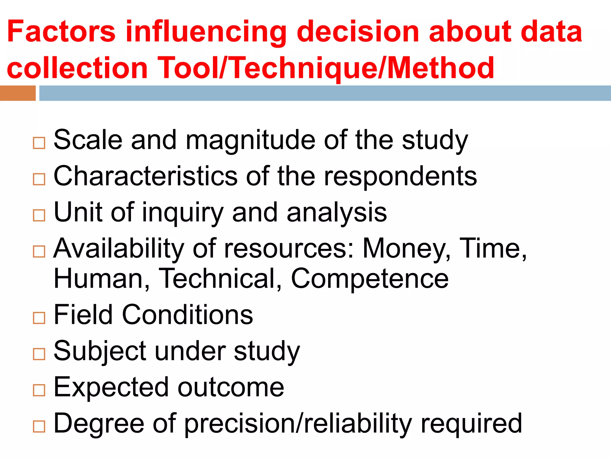 Factors influencing decision about data
collection Tool/Technique/Method
Scale and magnitude of the study
 Characteristics of the respondents
 Unit of inquiry and analysis
 Availability of resources: Money, Time,
Human, Technical, Competence
 Field Conditions
 Subject under study
 Expected outcome
 Degree of precision/reliability required


 