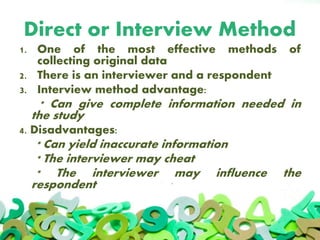 Direct or Interview Method
1. One of the most effective methods of
collecting original data
2. There is an interviewer and a respondent
3. Interview method advantage:
* Can give complete information needed in
the study
4. Disadvantages:
* Can yield inaccurate information
* The interviewer may cheat
* The interviewer may influence the
respondent
 