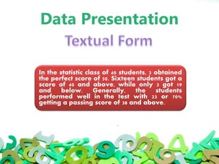 Data Presentation
In the statistic class of 40 students, 3 obtained
the perfect score of 50. Sixteen students got a
score of 40 and above, while only 3 got 19
and below. Generally, the students
performed well in the test with 23 or 70%
getting a passing score of 38 and above.
 