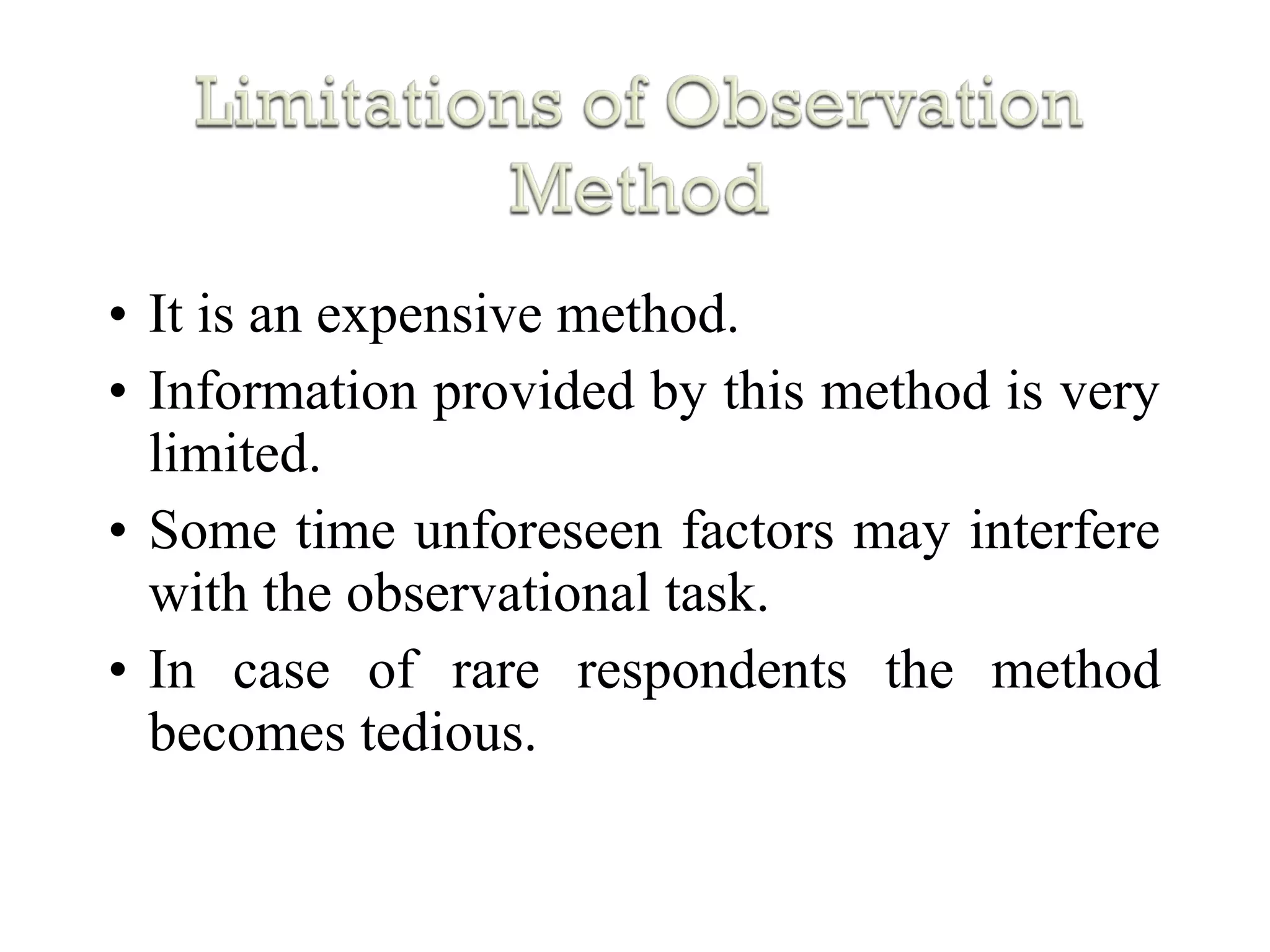 • It is an expensive method.
• Information provided by this method is very
limited.
• Some time unforeseen factors may interfere
with the observational task.
• In case of rare respondents the method
becomes tedious.
 