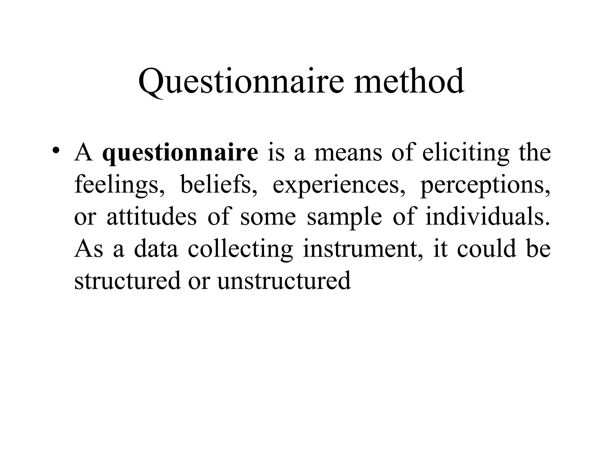 Questionnaire method
• A questionnaire is a means of eliciting the
feelings, beliefs, experiences, perceptions,
or attitudes of some sample of individuals.
As a data collecting instrument, it could be
structured or unstructured
 