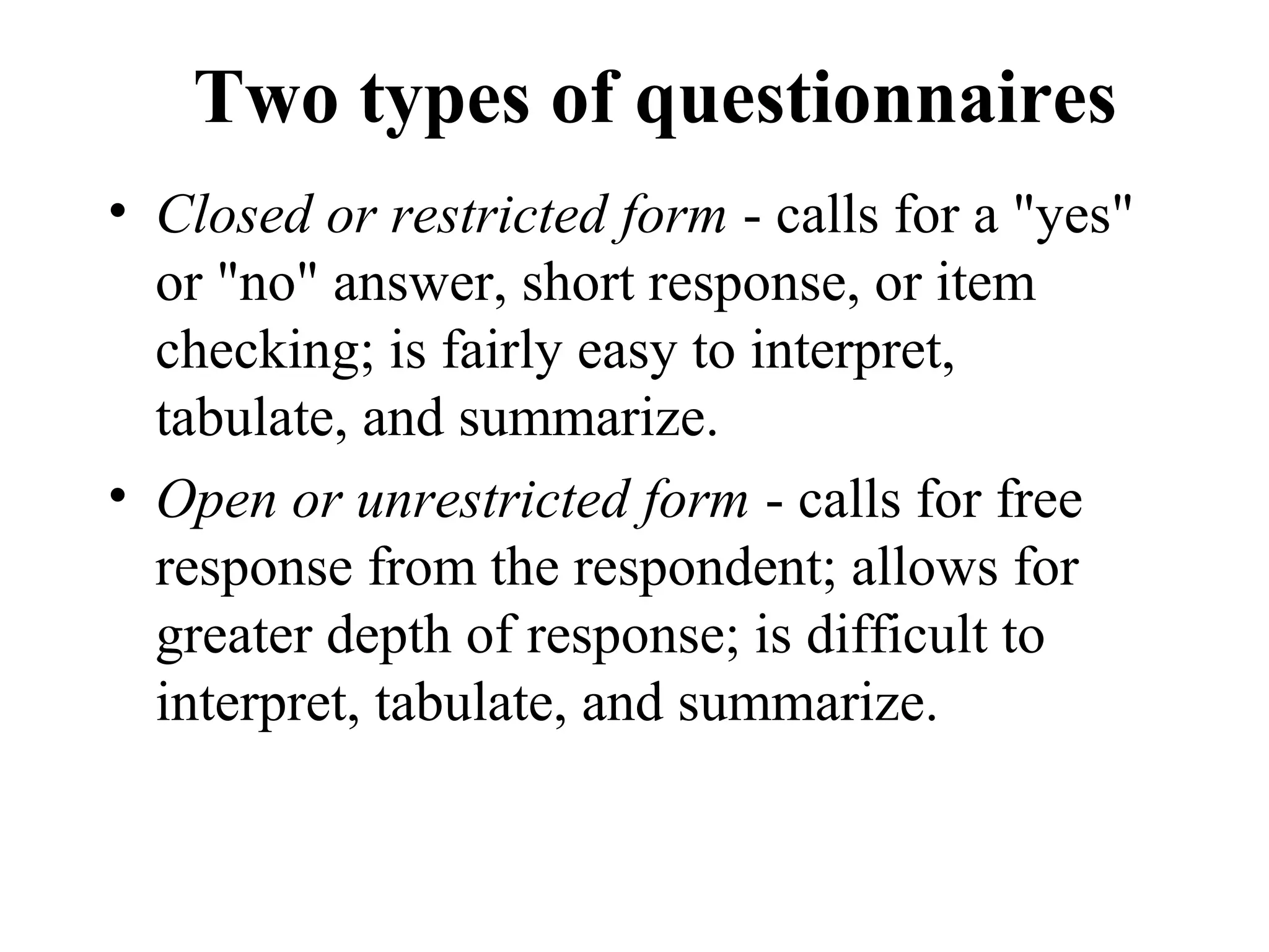 Two types of questionnaires
• Closed or restricted form - calls for a "yes"
or "no" answer, short response, or item
checking; is fairly easy to interpret,
tabulate, and summarize.
• Open or unrestricted form - calls for free
response from the respondent; allows for
greater depth of response; is difficult to
interpret, tabulate, and summarize.
 