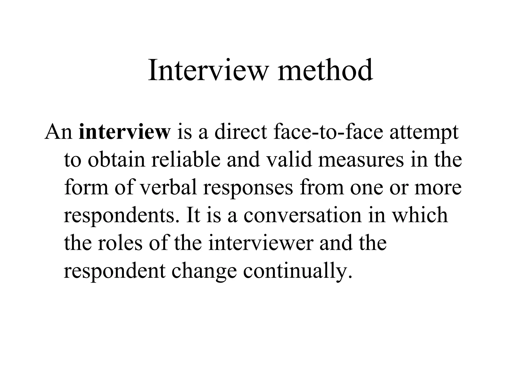 Interview method
An interview is a direct face-to-face attempt
to obtain reliable and valid measures in the
form of verbal responses from one or more
respondents. It is a conversation in which
the roles of the interviewer and the
respondent change continually.
 