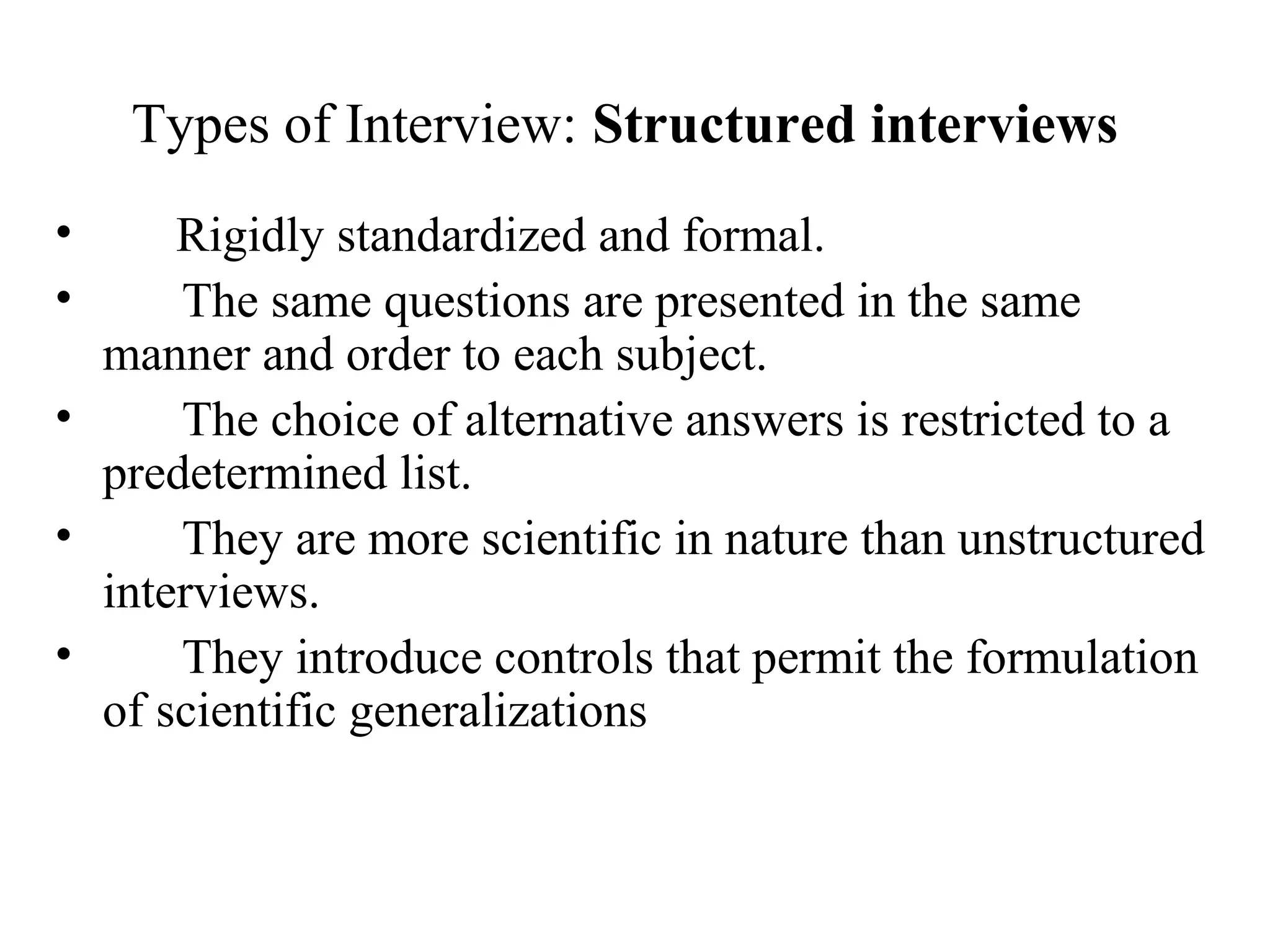 Types of Interview: Structured interviews
• Rigidly standardized and formal.
• The same questions are presented in the same
manner and order to each subject.
• The choice of alternative answers is restricted to a
predetermined list.
• They are more scientific in nature than unstructured
interviews.
• They introduce controls that permit the formulation
of scientific generalizations
 