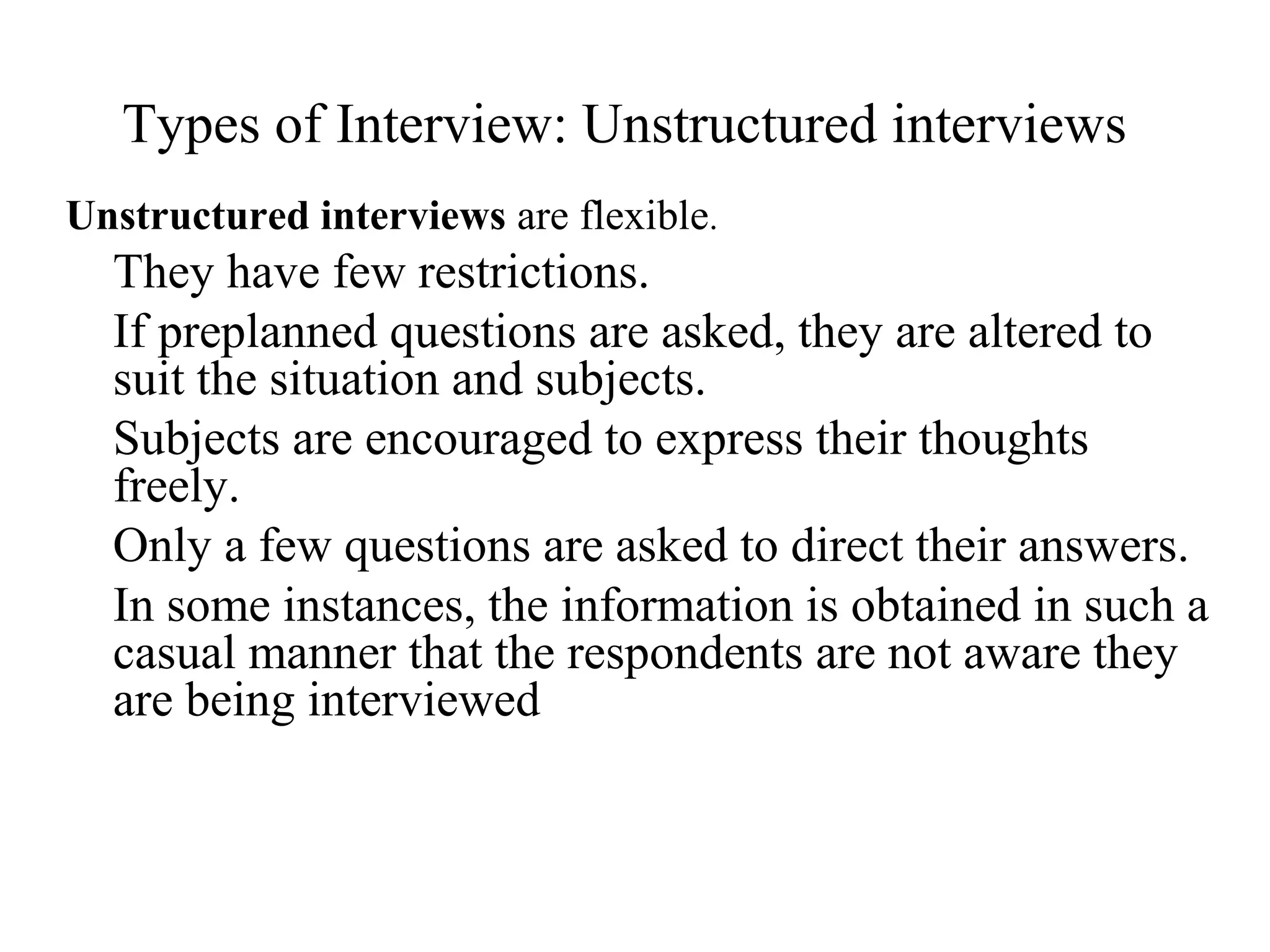 Unstructured interviews are flexible.
They have few restrictions.
If preplanned questions are asked, they are altered to
suit the situation and subjects.
Subjects are encouraged to express their thoughts
freely.
Only a few questions are asked to direct their answers.
In some instances, the information is obtained in such a
casual manner that the respondents are not aware they
are being interviewed
Types of Interview: Unstructured interviews
 