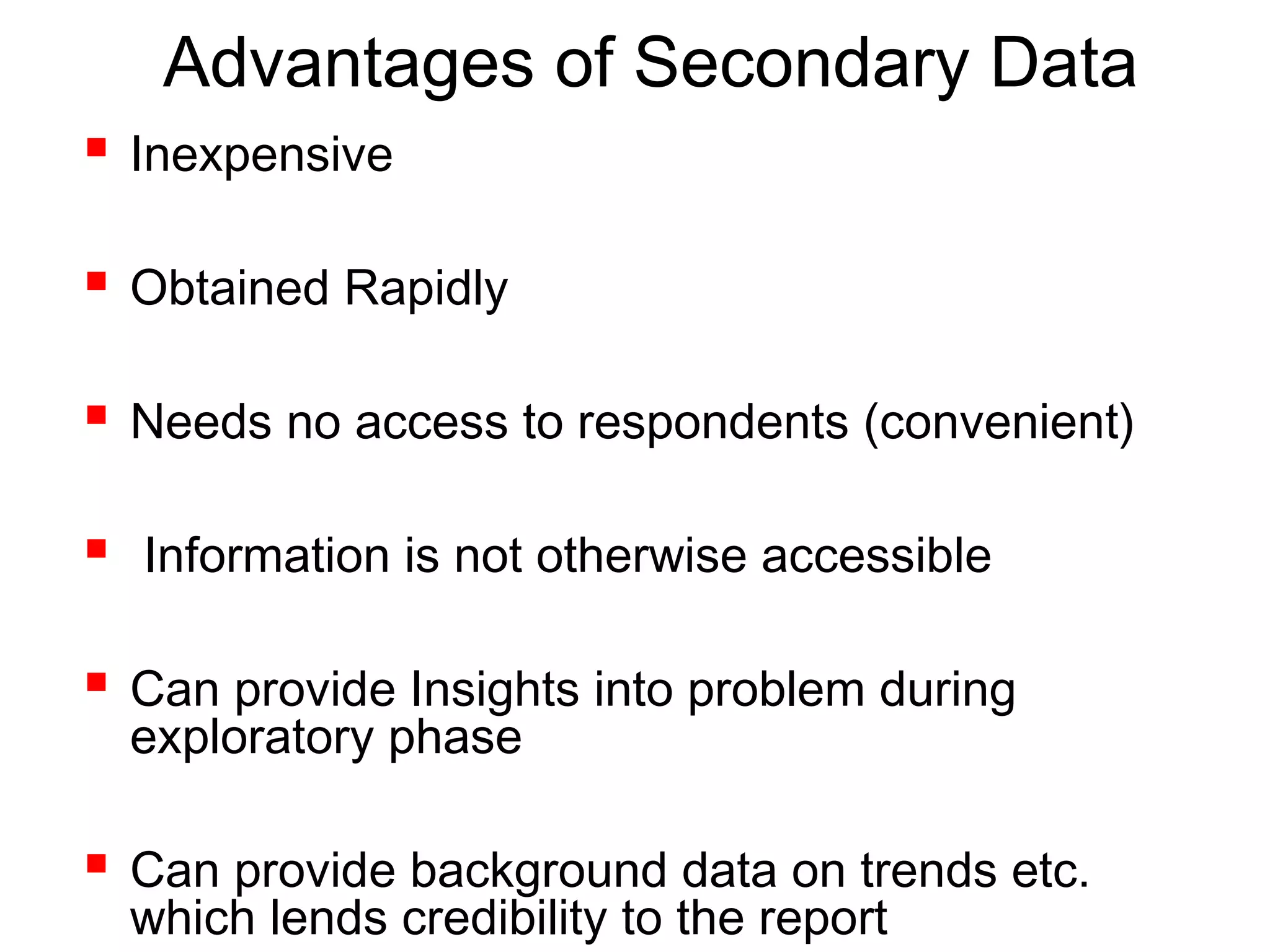 Advantages of Secondary Data
 Inexpensive
 Obtained Rapidly
 Needs no access to respondents (convenient)
 Information is not otherwise accessible
 Can provide Insights into problem during
exploratory phase
 Can provide background data on trends etc.
which lends credibility to the report
 