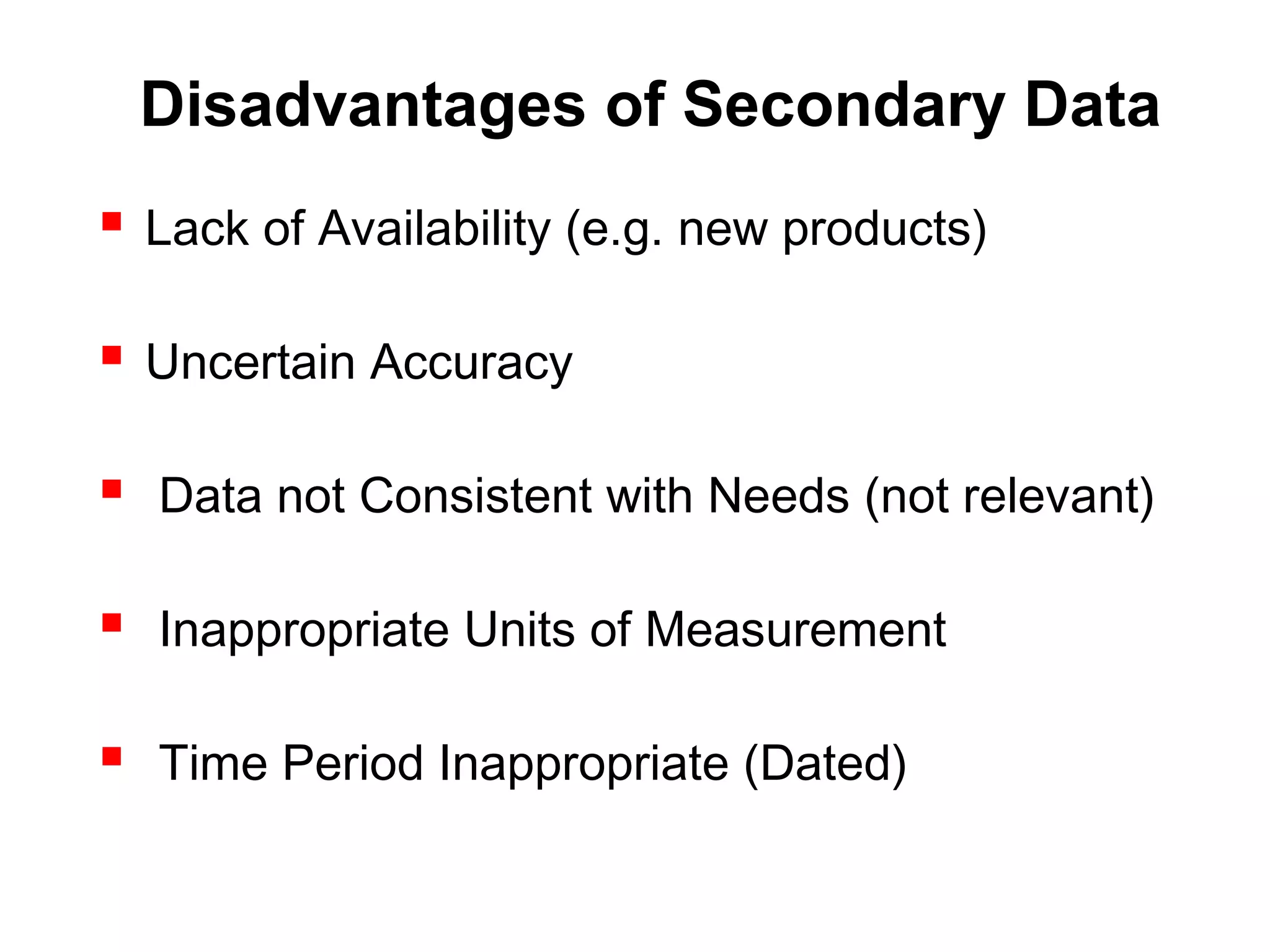 Disadvantages of Secondary Data
 Lack of Availability (e.g. new products)
 Uncertain Accuracy
 Data not Consistent with Needs (not relevant)
 Inappropriate Units of Measurement
 Time Period Inappropriate (Dated)
 
