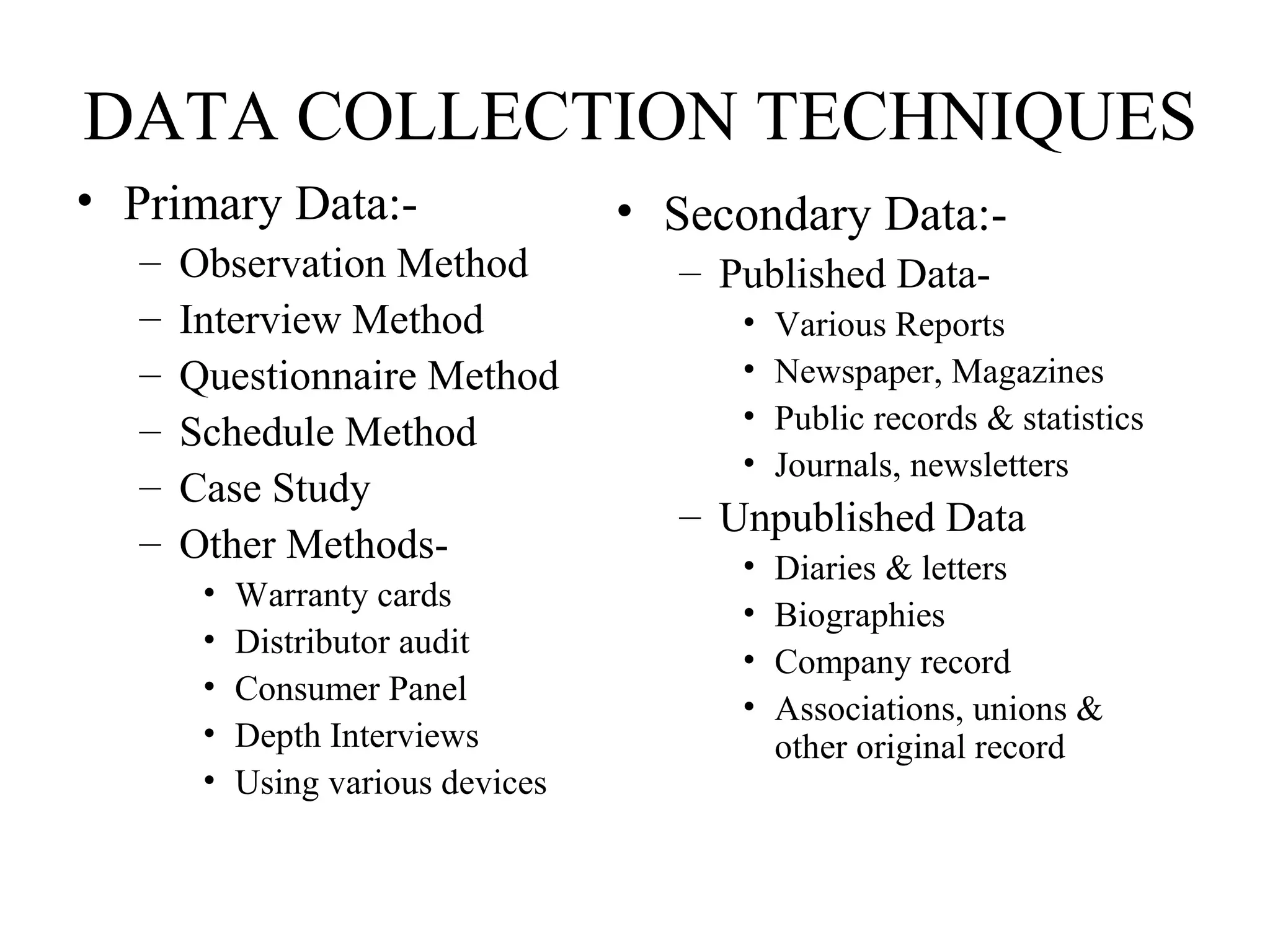 DATA COLLECTION TECHNIQUES
• Primary Data:-
– Observation Method
– Interview Method
– Questionnaire Method
– Schedule Method
– Case Study
– Other Methods-
• Warranty cards
• Distributor audit
• Consumer Panel
• Depth Interviews
• Using various devices
• Secondary Data:-
– Published Data-
• Various Reports
• Newspaper, Magazines
• Public records & statistics
• Journals, newsletters
– Unpublished Data
• Diaries & letters
• Biographies
• Company record
• Associations, unions &
other original record
 