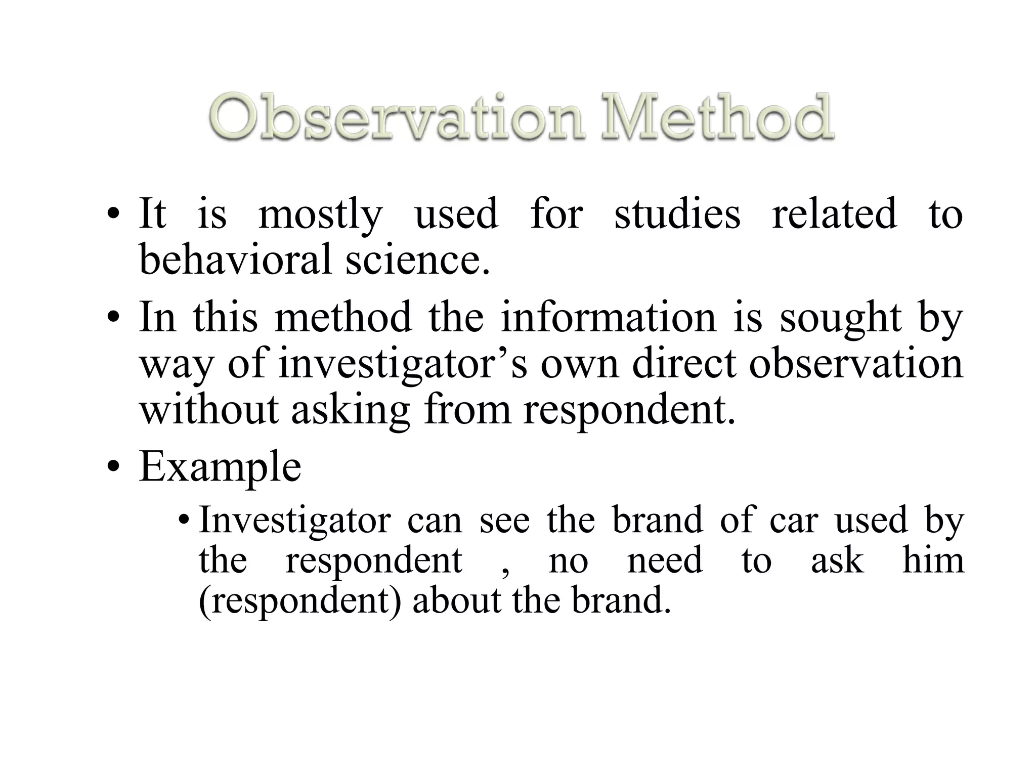 • It is mostly used for studies related to
behavioral science.
• In this method the information is sought by
way of investigator’s own direct observation
without asking from respondent.
• Example
• Investigator can see the brand of car used by
the respondent , no need to ask him
(respondent) about the brand.
 