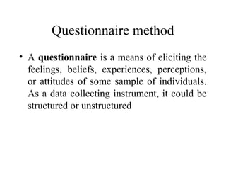 Questionnaire method
• A questionnaire is a means of eliciting the
feelings, beliefs, experiences, perceptions,
or attitudes of some sample of individuals.
As a data collecting instrument, it could be
structured or unstructured
 