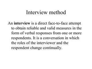 Interview method
An interview is a direct face-to-face attempt
to obtain reliable and valid measures in the
form of verbal responses from one or more
respondents. It is a conversation in which
the roles of the interviewer and the
respondent change continually.
 
