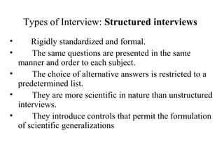 Types of Interview: Structured interviews
• Rigidly standardized and formal.
• The same questions are presented in the same
manner and order to each subject.
• The choice of alternative answers is restricted to a
predetermined list.
• They are more scientific in nature than unstructured
interviews.
• They introduce controls that permit the formulation
of scientific generalizations
 