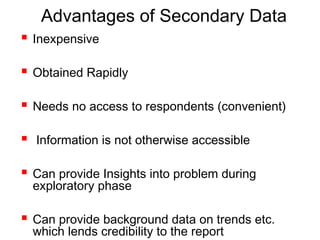 Advantages of Secondary Data
 Inexpensive
 Obtained Rapidly
 Needs no access to respondents (convenient)
 Information is not otherwise accessible
 Can provide Insights into problem during
exploratory phase
 Can provide background data on trends etc.
which lends credibility to the report
 