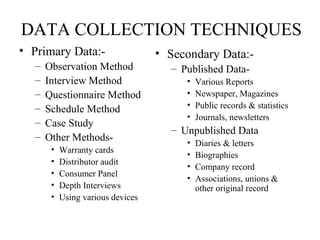 DATA COLLECTION TECHNIQUES
• Primary Data:-
– Observation Method
– Interview Method
– Questionnaire Method
– Schedule Method
– Case Study
– Other Methods-
• Warranty cards
• Distributor audit
• Consumer Panel
• Depth Interviews
• Using various devices
• Secondary Data:-
– Published Data-
• Various Reports
• Newspaper, Magazines
• Public records & statistics
• Journals, newsletters
– Unpublished Data
• Diaries & letters
• Biographies
• Company record
• Associations, unions &
other original record
 