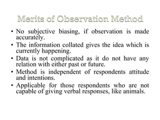 • No subjective biasing, if observation is made
accurately.
• The information collated gives the idea which is
currently happening.
• Data is not complicated as it do not have any
relation with either past or future.
• Method is independent of respondents attitude
and intentions.
• Applicable for those respondents who are not
capable of giving verbal responses, like animals.
 