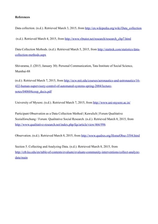 References
Data collection. (n.d.). Retrieved March 3, 2015, from http://en.wikipedia.org/wiki/Data_collection
(n.d.). Retrieved March 4, 2015, from http://www.vbtutor.net/research/research_chp7.html
Data Collection Methods. (n.d.). Retrieved March 5, 2015, from http://stattrek.com/statistics/data-
collection-methods.aspx
Shivarama, J. (2015, January 30). Personal Communication, Tata Institute of Social Science,
Mumbai-88
(n.d.). Retrieved March 7, 2015, from http://ocw.mit.edu/courses/aeronautics-and-astronautics/16-
422-human-supervisory-control-of-automated-systems-spring-2004/lecture-
notes/040604coop_decis.pdf
University of Mysore. (n.d.). Retrieved March 7, 2015, from http://www.uni-mysore.ac.in/
Participant Observation as a Data Collection Method | Kawulich | Forum Qualitative
Sozialforschung / Forum: Qualitative Social Research. (n.d.). Retrieved March 8, 2015, from
http://www.qualitative-research.net/index.php/fqs/article/view/466/996
Observation. (n.d.). Retrieved March 8, 2015, from http://www.qualres.org/HomeObse-3594.html
Section 5. Collecting and Analyzing Data. (n.d.). Retrieved March 8, 2015, from
http://ctb.ku.edu/en/table-of-contents/evaluate/evaluate-community-interventions/collect-analyze-
data/main
 