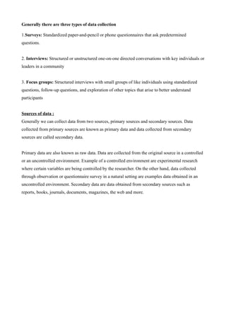 Generally there are three types of data collection
1.Surveys: Standardized paper-and-pencil or phone questionnaires that ask predetermined
questions.
2. Interviews: Structured or unstructured one-on-one directed conversations with key individuals or
leaders in a community
3. Focus groups: Structured interviews with small groups of like individuals using standardized
questions, follow-up questions, and exploration of other topics that arise to better understand
participants
Sources of data :
Generally we can collect data from two sources, primary sources and secondary sources. Data
collected from primary sources are known as primary data and data collected from secondary
sources are called secondary data.
Primary data are also known as raw data. Data are collected from the original source in a controlled
or an uncontrolled environment. Example of a controlled environment are experimental research
where certain variables are being controlled by the researcher. On the other hand, data collected
through observation or questionnaire survey in a natural setting are examples data obtained in an
uncontrolled environment. Secondary data are data obtained from secondary sources such as
reports, books, journals, documents, magazines, the web and more.
 