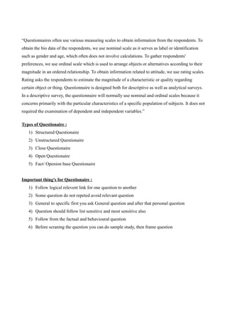 “Questionnaires often use various measuring scales to obtain information from the respondents. To
obtain the bio data of the respondents, we use nominal scale as it serves as label or identification
such as gender and age, which often does not involve calculations. To gather respondents'
preferences, we use ordinal scale which is used to arrange objects or alternatives according to their
magnitude in an ordered relationship. To obtain information related to attitude, we use rating scales.
Rating asks the respondents to estimate the magnitude of a characteristic or quality regarding
certain object or thing. Questionnaire is designed both for descriptive as well as analytical surveys.
In a descriptive survey, the questionnaire will normally use nominal and ordinal scales because it
concerns primarily with the particular characteristics of a specific population of subjects. It does not
required the examination of dependent and independent variables.”
Types of Questionaire :
1) Structured Questionaire
2) Unstructured Questionaire
3) Close Questionaire
4) Open Questionaire
5) Fact/ Openion base Questionaire
Important thing's for Questionaire :
1) Follow logical relevent link for one question to another
2) Some question do not repeted avoid relevant question
3) General to specific first you ask General question and after that personal question
4) Question should follow list sensitive and most sensitive also
5) Follow from the factual and behavioural question
6) Before scraning the question you can do sample study, then frame question
 