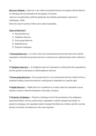 Interview Method :- “Interveiw is the verbal conversation between two people with the objective
of collecting relevant information for the purpose of research.
Interview are particularly useful for getting the story behind a participant's experiences.”
( McNamara, 1999)
Interviews may be useful as follow-up to certain respondents.
Types of Interview's
1) Personal Interview
2) Telephone Interview
3) Focus group Interview
4) Depth Interview
5) Projective techniques
1) Personal Interview :- Is a face to face way communication between the interviewer and the
respondents. Generally the personal interview is carried out in a planned manner and is referred to
us.
2) Telephone Interview :- In Telephonic interview information is collected frm the respondent by
ask him question on the phone is called telephonic interview.
3) Focus group Interview :- Focus group interview ia an unstructured interview which involves a
moderator leading a discussion between a small group of respondent on a specific topic.
4) Depth Interview :- Depth interview is nondirective in nature where the respondent is given
freedom to answer within the boundaries of the topic of interest.
5) Projective Techniques :- Projective techniques involve the presentation of an ambiguous,
unstructured object, activity or person that a respondent is asked to interpert and explain. In
projective techniques, the respondent asked to interprert the behaviour of others and this way they
directly reveal their own behaviour in the same situaction.
 