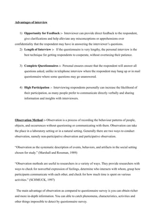 Advantages of interview
1) Opportunity for Feedback :-“Interviewer can provide direct feedback to the respondent,
give clarifications and help alleviate any misconceptions or apprehensions over
confidentiality that the respondent may have in answering the interviewer’s questions.”
2) Length of Interview :- “If the questionnaire is very lengthy, the personal interview is the
best technique for getting respondents to cooperate, without overtaxing their patience.”
3) Complete Questionnaires :-“Personal ensures ensure that the respondent will answer all
questions asked, unlike in telephone interview where the respondent may hang up or in mail
questionnaire where some questions may go unanswered.”
4) High Participation :-“Interviewing respondents personally can increase the likelihood of
their participation, as many people prefer to communicate directly verbally and sharing
information and insights with interviewers.”
Observation Method :- Observation is a process of recording the behaviour patterns of people,
objects, and occurrences without questioning or communicating with them. Observation can take
the place in a laboratory setting or in a natural setting. Generally there are two ways to conduct
observation, namely non-participative observation and participative observation.
“Observation as the systematic description of events, behaviors, and artifacts in the social setting
chosen for study.” (Marshall and Rossman, 1989)
“Observation methods are useful to researchers in a variety of ways. They provide researchers with
ways to check for nonverbal expression of feelings, determine who interacts with whom, grasp how
participants communicate with each other, and check for how much time is spent on various
activities.” (SCHMUCK, 1997)
“The main advantage of observation as compared to questionnaire survey is you can obtain richer
and more in-depth information. You can able to catch phenomena, characteristics, activities and
other things impossible to detect by questionnaire survey.”
 