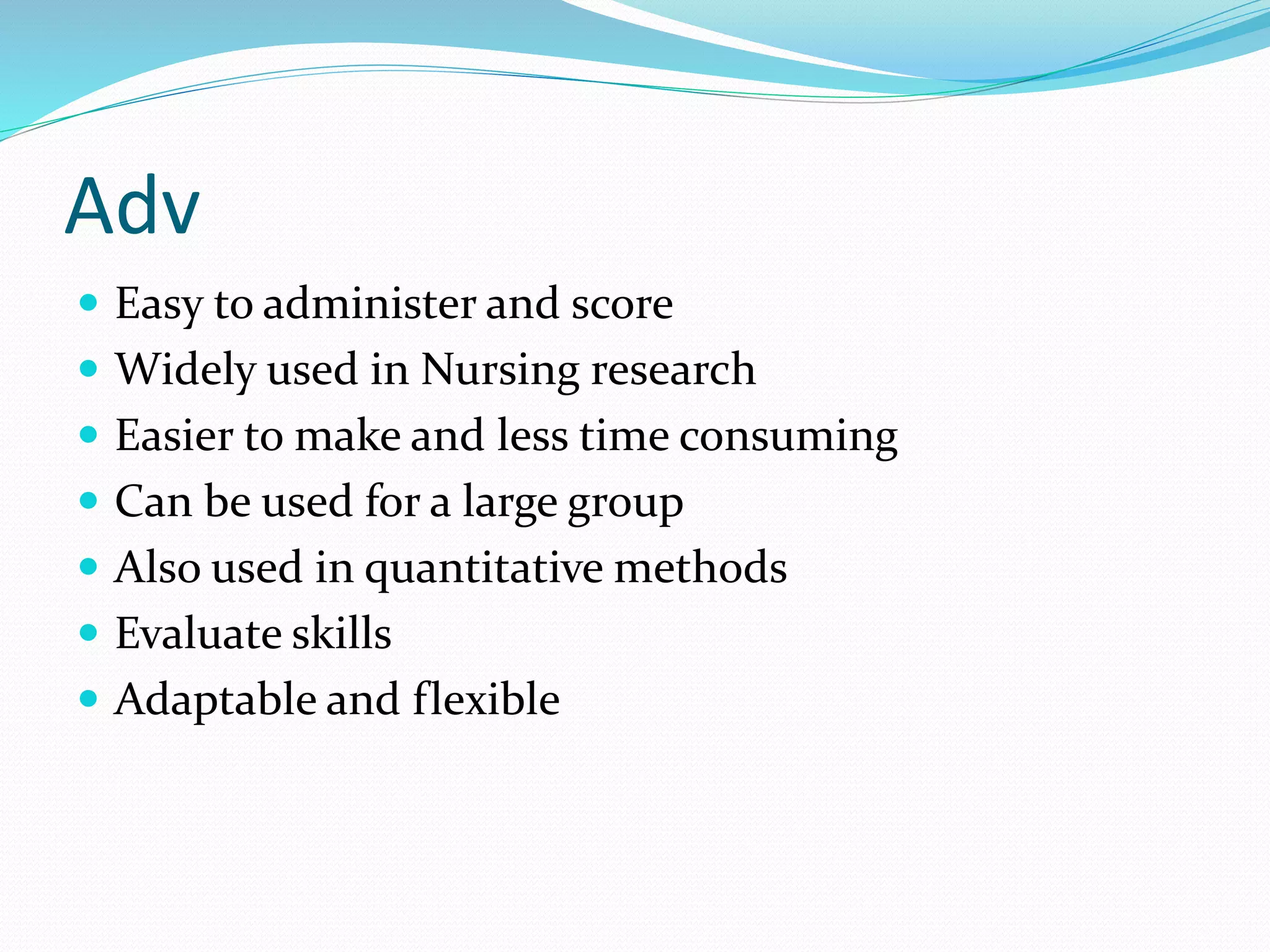 Adv
 Easy to administer and score
 Widely used in Nursing research
 Easier to make and less time consuming
 Can be used for a large group
 Also used in quantitative methods
 Evaluate skills
 Adaptable and flexible
 