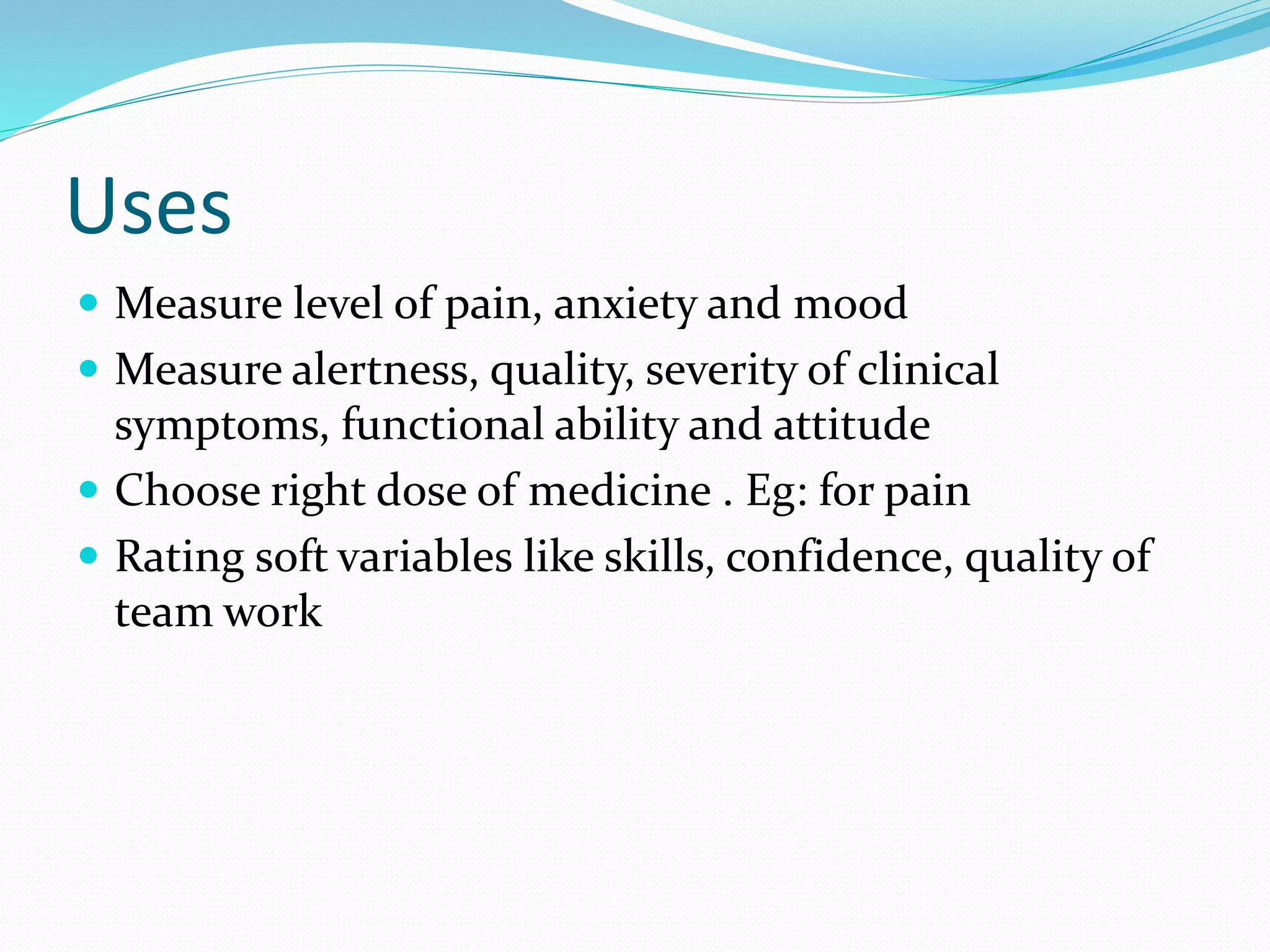 Uses
 Measure level of pain, anxiety and mood
 Measure alertness, quality, severity of clinical
symptoms, functional ability and attitude
 Choose right dose of medicine . Eg: for pain
 Rating soft variables like skills, confidence, quality of
team work
 